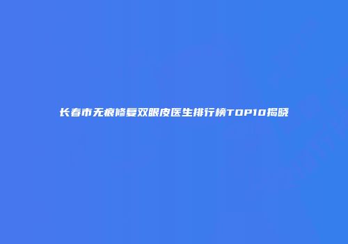 长春市无痕修复双眼皮医生排行榜TOP10揭晓