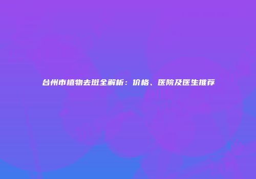台州市植物去斑全解析：价格、医院及医生推荐