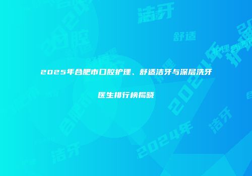 2025年合肥市口腔护理、舒适洁牙与深层洗牙医生排行榜揭晓