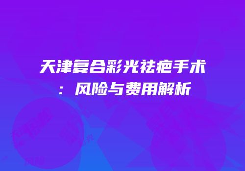 天津复合彩光祛疤手术：风险与费用解析