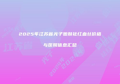 2025年江苏省光子嫩肤祛红血丝价格与医院信息汇总