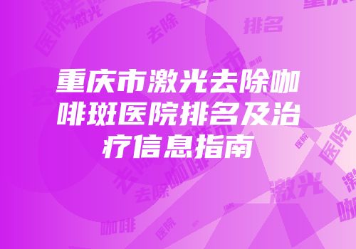 重庆市激光去除咖啡斑医院排名及治疗信息指南