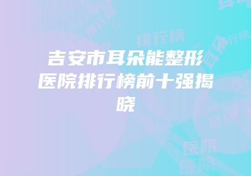 吉安市耳朵能整形医院排行榜前十强揭晓