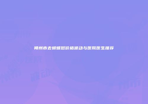 朔州市去蝴蝶斑价格波动与医院医生推荐