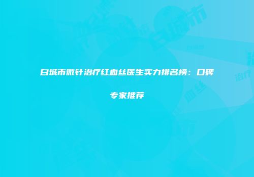 白城市微针治疗红血丝医生实力排名榜：口碑专家推荐