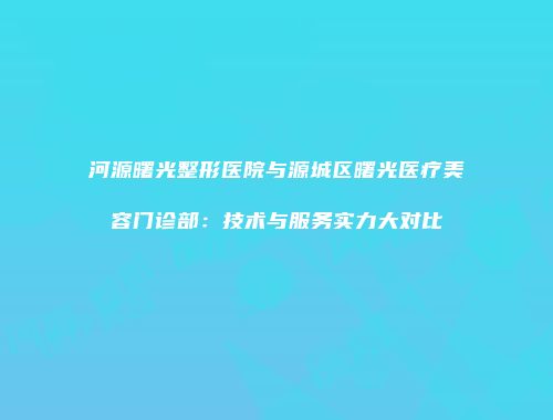 河源曙光整形医院与源城区曙光医疗美容门诊部：技术与服务实力大对比
