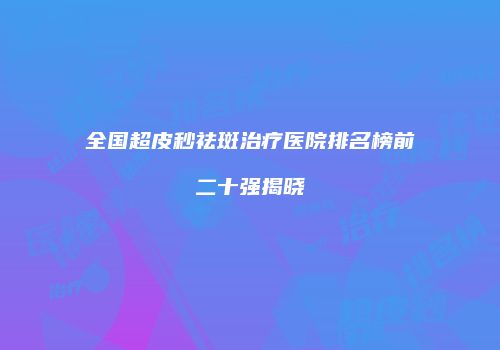 全国超皮秒祛斑治疗医院排名榜前二十强揭晓
