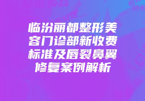临汾丽都整形美容门诊部新收费标准及唇裂鼻翼修复案例解析