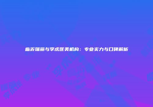 临沂瑞丽与李虎医美机构：专业实力与口碑解析