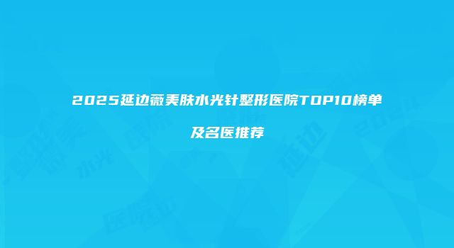 2025延边薇美肤水光针整形医院TOP10榜单及名医推荐