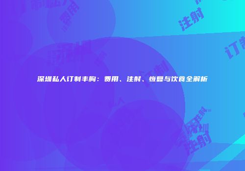 深圳私人订制丰胸：费用、注射、恢复与饮食全解析