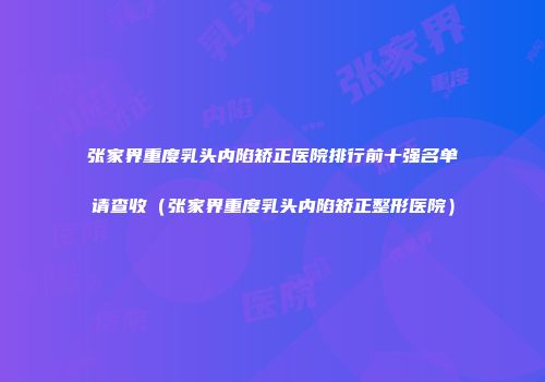 张家界重度乳头内陷矫正医院排行前十强名单请查收（张家界重度乳头内陷矫正整形医院）