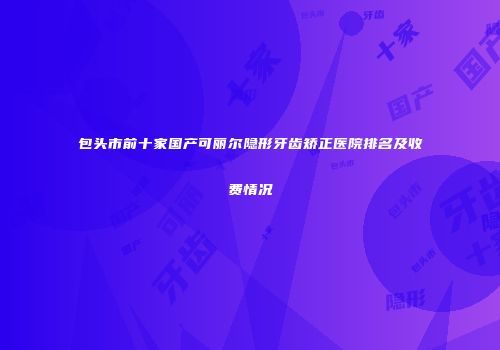包头市前十家国产可丽尔隐形牙齿矫正医院排名及收费情况