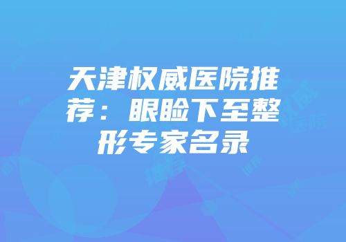 天津权威医院推荐：眼睑下至整形专家名录