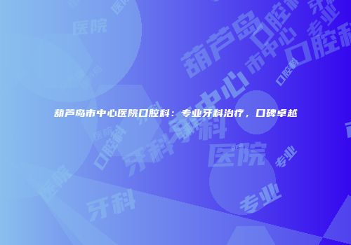 葫芦岛市中心医院口腔科：专业牙科治疗，口碑卓越