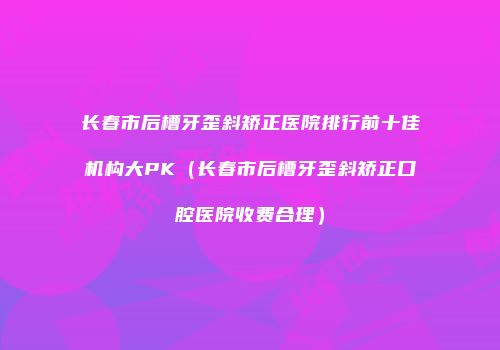 长春市后槽牙歪斜矫正医院排行前十佳机构大PK（长春市后槽牙歪斜矫正口腔医院收费合理）