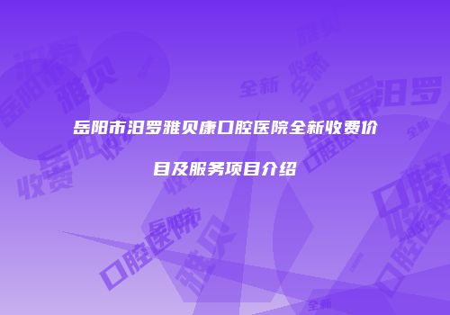 岳阳市汨罗雅贝康口腔医院全新收费价目及服务项目介绍