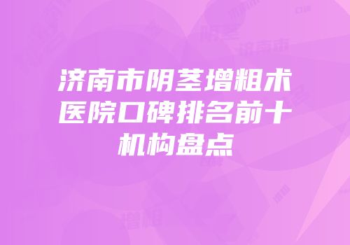 济南市阴茎增粗术医院口碑排名前十机构盘点