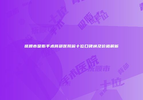 抚顺市吸脂手术背部医院前十位口碑榜及价格解析