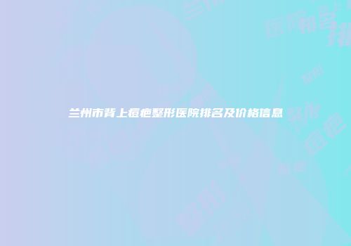 兰州市背上痘疤整形医院排名及价格信息
