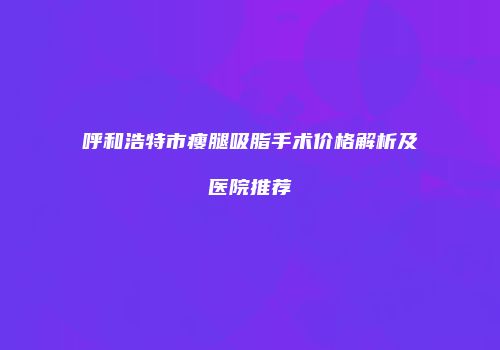 呼和浩特市瘦腿吸脂手术价格解析及医院推荐
