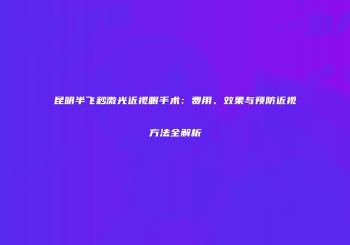 昆明半飞秒激光近视眼手术：费用、效果与预防近视方法全解析