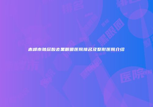 赤峰市玻尿酸去黑眼圈医院排名及整形医院介绍