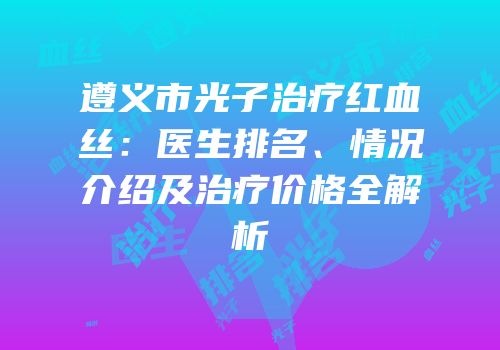 遵义市光子治疗红血丝：医生排名、情况介绍及治疗价格全解析