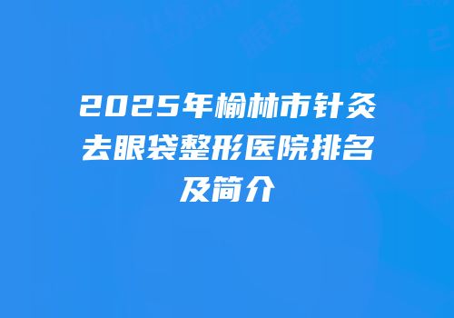 2025年榆林市针灸去眼袋整形医院排名及简介