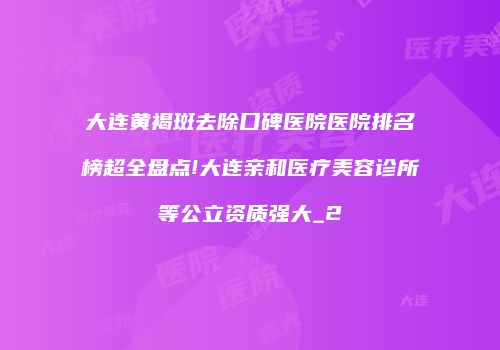大连黄褐斑去除口碑医院医院排名榜超全盘点!大连亲和医疗美容诊所等公立资质强大_2