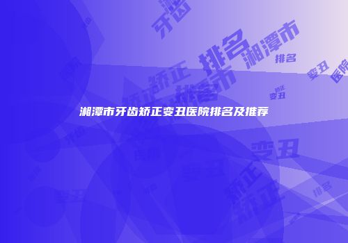湘潭市牙齿矫正变丑医院排名及推荐