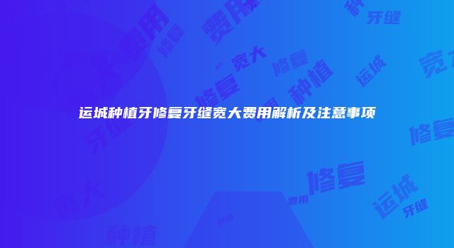 运城种植牙修复牙缝宽大费用解析及注意事项