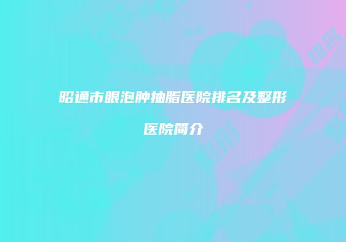 昭通市眼泡肿抽脂医院排名及整形医院简介