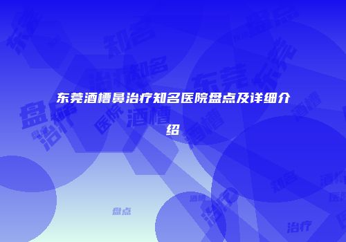 东莞酒槽鼻治疗知名医院盘点及详细介绍