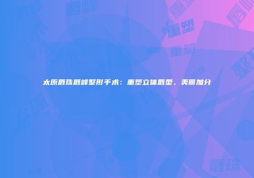 太原唇珠唇峰整形手术：重塑立体唇型，美丽加分