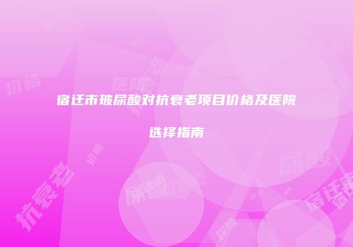 宿迁市玻尿酸对抗衰老项目价格及医院选择指南