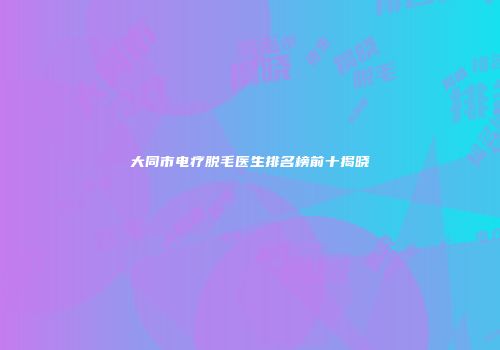 大同市电疗脱毛医生排名榜前十揭晓