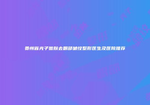 贵州省光子嫩肤去眼部皱纹整形医生及医院推荐