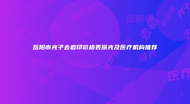 岳阳市光子去痘印价格表曝光及医疗机构推荐