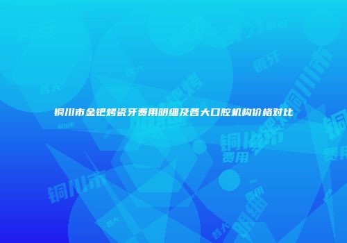 铜川市金钯烤瓷牙费用明细及各大口腔机构价格对比
