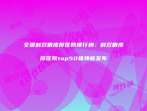 全国割双眼皮厚医院排行榜：割双眼皮厚医院top50强焕新发布