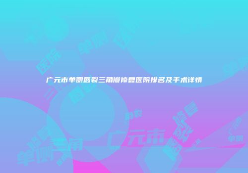 广元市单侧唇裂三角瓣修复医院排名及手术详情