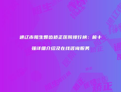 通辽市阻生智齿矫正医院排行榜：前十强详细介绍及在线咨询服务