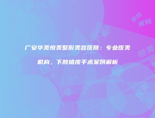 广安华美悦美整形美容医院：专业医美机构，下肢植皮手术案例解析