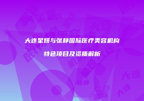 大连星妍与张静国际医疗美容机构特色项目及资质解析