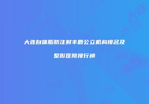大连自体脂肪注射丰唇公立机构排名及整形医院排行榜
