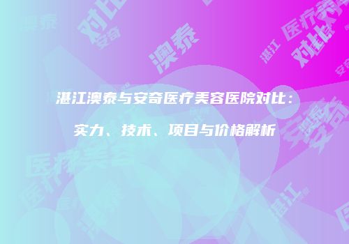 湛江澳泰与安奇医疗美容医院对比：实力、技术、项目与价格解析