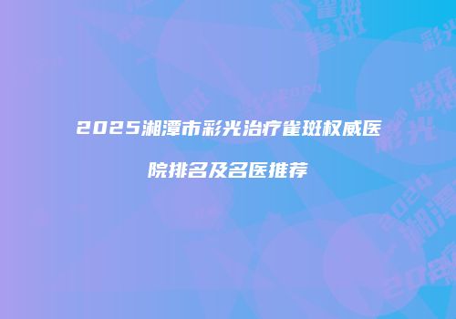 2025湘潭市彩光治疗雀斑权威医院排名及名医推荐
