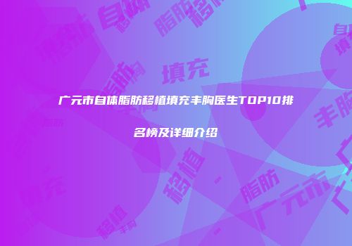 广元市自体脂肪移植填充丰胸医生TOP10排名榜及详细介绍