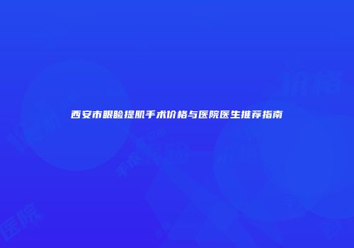西安市眼睑提肌手术价格与医院医生推荐指南